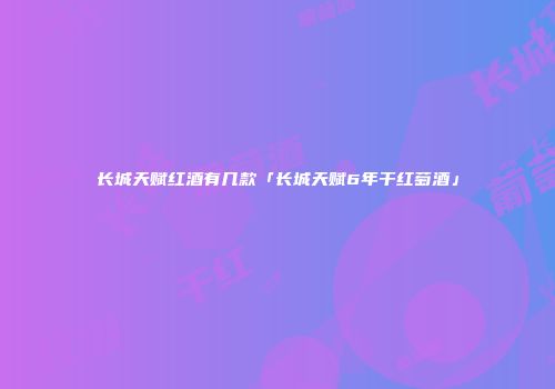 长城天赋红酒有几款「长城天赋6年干红萄酒」