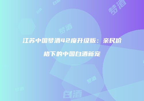 江苏中国梦酒42度升级版：亲民价格下的中国白酒新宠