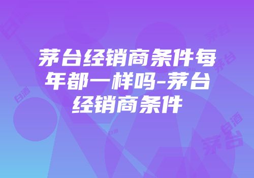 茅台经销商条件每年都一样吗-茅台经销商条件