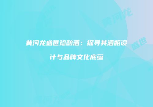 黄河龙盛世珍酿酒：探寻其酒瓶设计与品牌文化底蕴