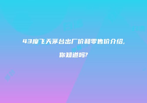 43度飞天茅台出厂价和零售价介绍,你知道吗?