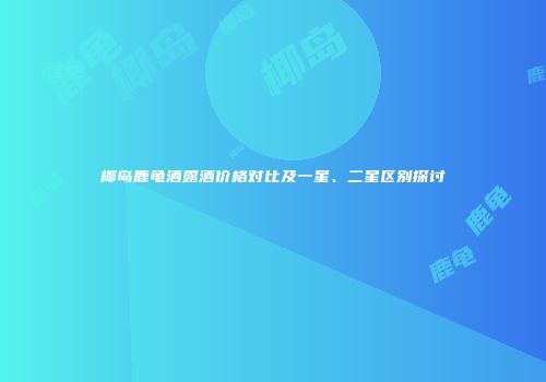 椰岛鹿龟酒露酒价格对比及一星、二星区别探讨
