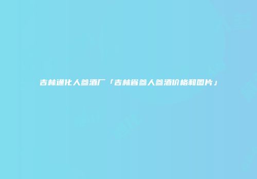 吉林通化人参酒厂「吉林省参人参酒价格和图片」