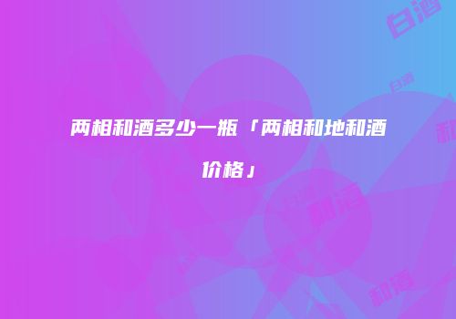 两相和酒多少一瓶「两相和地和酒价格」