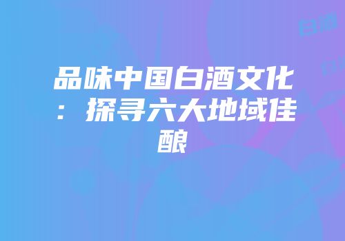 品味中国白酒文化：探寻六大地域佳酿