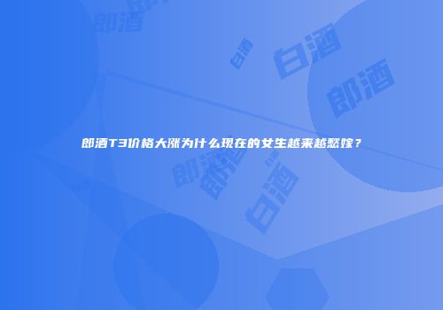 郎酒T3价格大涨为什么现在的女生越来越愁嫁？