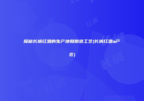 探秘长城红酒的生产地和酿造工艺(长城红酒a产区)
