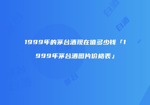 1999年的茅台酒现在值多少钱「1999年茅台酒图片价格表」