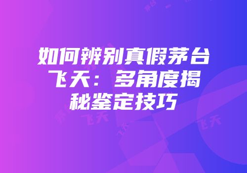 如何辨别真假茅台飞天：多角度揭秘鉴定技巧