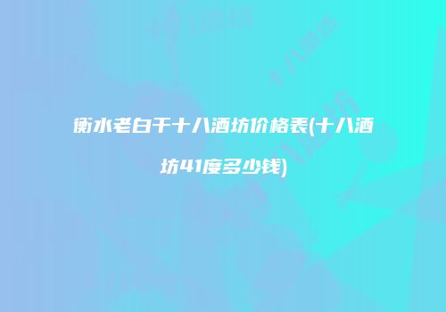 衡水老白干十八酒坊价格表(十八酒坊41度多少钱)