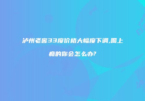 泸州老窖33度价格大幅度下调,喝上瘾的你会怎么办?