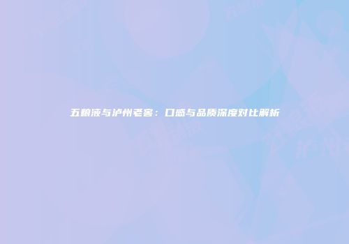 五粮液与泸州老窖：口感与品质深度对比解析