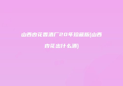 山西杏花香酒厂20年珍藏版(山西杏花出什么酒)