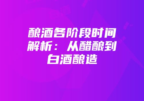 酿酒各阶段时间解析：从醋酿到白酒酿造