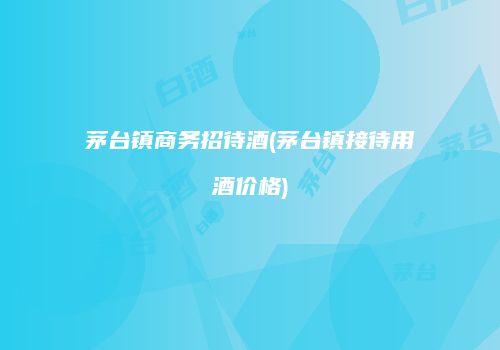 茅台镇商务招待酒(茅台镇接待用酒价格)