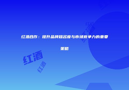 红酒合作：提升品牌知名度与市场竞争力的重要策略