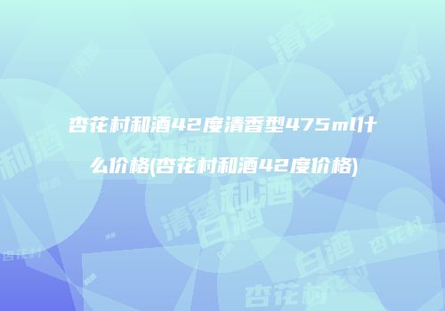 杏花村和酒42度清香型475ml什么价格(杏花村和酒42度价格)