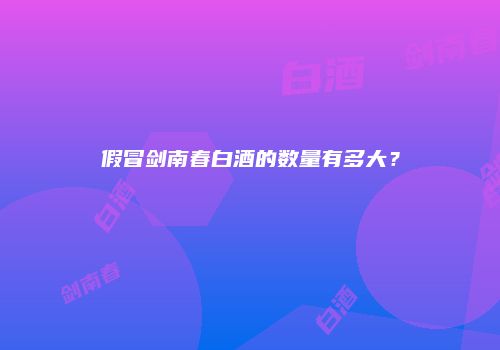 假冒剑南春白酒的数量有多大？