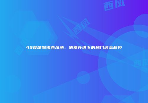 45度精制银西凤酒：消费升级下的热门酒品趋势
