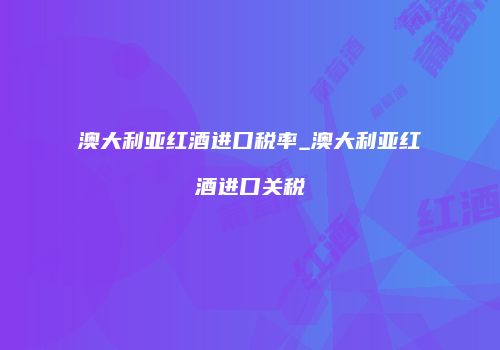 澳大利亚红酒进口税率_澳大利亚红酒进口关税