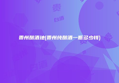 贵州酿酒地(贵州纯酿酒一瓶多少钱)