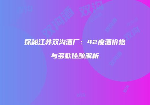 探秘江苏双沟酒厂：42度酒价格与多款佳酿解析