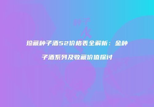 珍藏种子酒52价格表全解析：金种子酒系列及收藏价值探讨