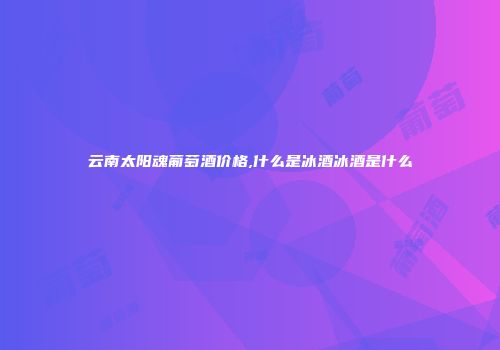 云南太阳魂葡萄酒价格,什么是冰酒冰酒是什么