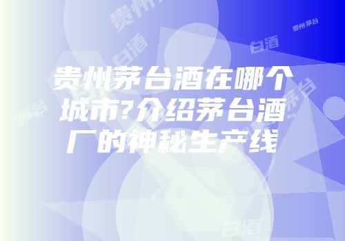 贵州茅台酒在哪个城市?介绍茅台酒厂的神秘生产线