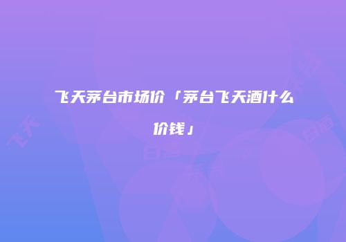 飞天茅台市场价「茅台飞天酒什么价钱」