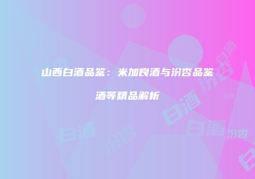 山西白酒品鉴：米加良酒与汾杏品鉴酒等精品解析