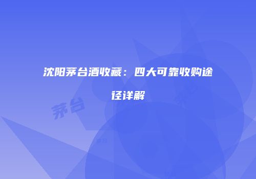 沈阳茅台酒收藏：四大可靠收购途径详解