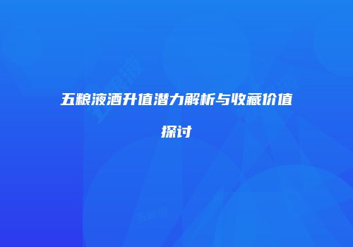 五粮液酒升值潜力解析与收藏价值探讨