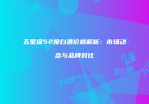 五星级52度白酒价格解析：市场动态与品牌对比