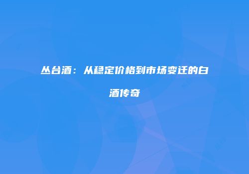 丛台酒：从稳定价格到市场变迁的白酒传奇