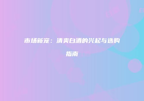 市场新宠：清爽白酒的兴起与选购指南