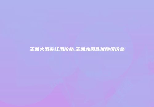 王朝大酒窖红酒价格,王朝赤霞珠优酿级价格