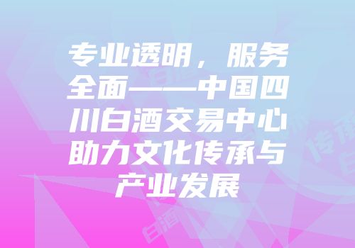 专业透明，服务全面——中国四川白酒交易中心助力文化传承与产业发展