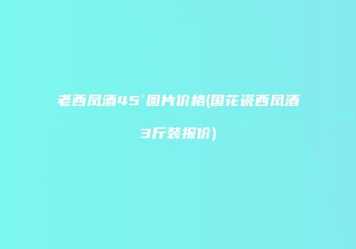 老西凤酒45°图片价格(国花瓷西凤酒3斤装报价)