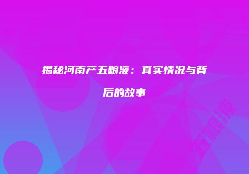 揭秘河南产五粮液：真实情况与背后的故事