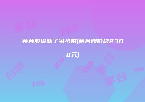 茅台股价翻了多少倍(茅台股价破2300元)