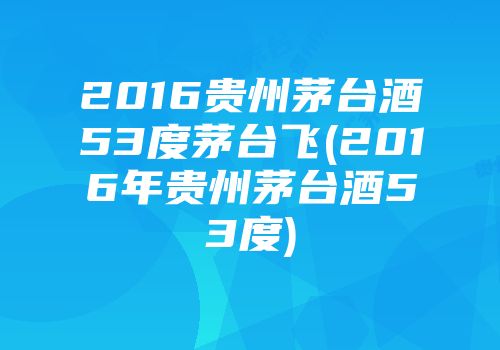 2016贵州茅台酒53度茅台飞(2016年贵州茅台酒53度)
