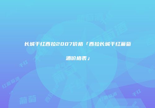长城干红西拉2007价格「西拉长城干红葡萄酒价格表」