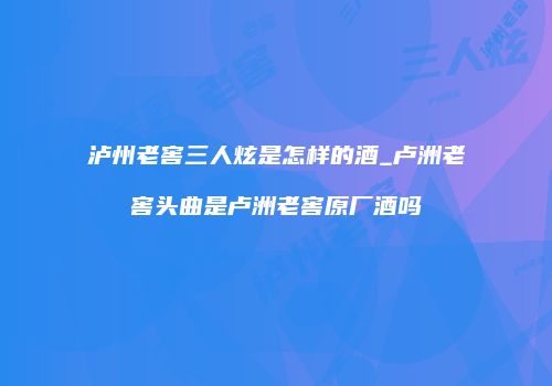 泸州老窖三人炫是怎样的酒_卢洲老窖头曲是卢洲老窖原厂酒吗