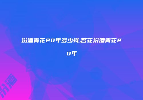 汾酒青花20年多少钱,杏花汾酒青花20年