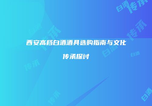 西安高档白酒酒具选购指南与文化传承探讨