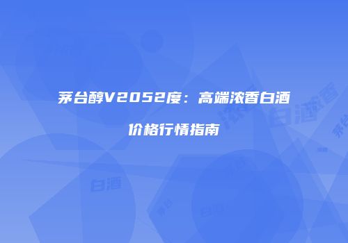 茅台醇V2052度：高端浓香白酒价格行情指南