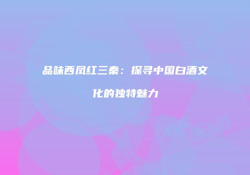 品味西凤红三秦：探寻中国白酒文化的独特魅力