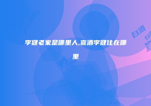 李健老家是哪里人,宣酒李健住在哪里