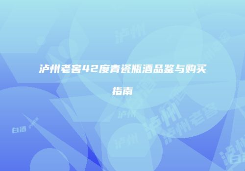 泸州老窖42度青瓷瓶酒品鉴与购买指南